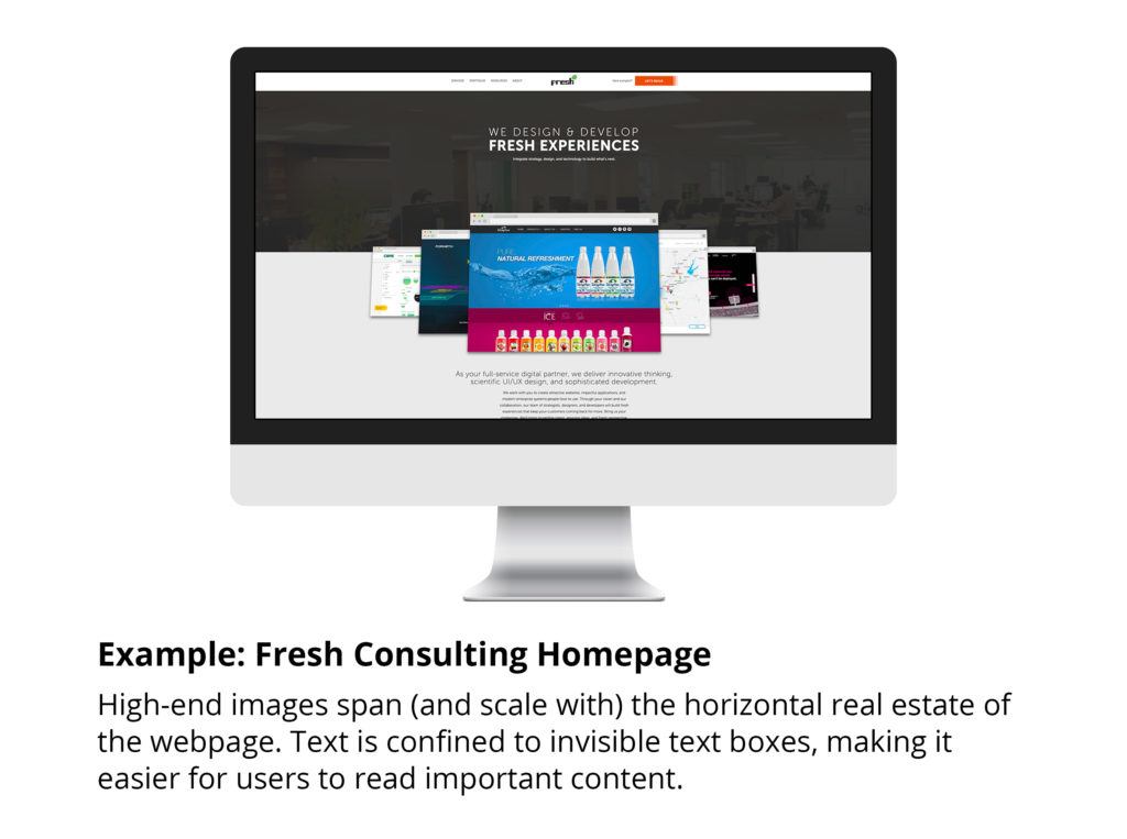 Example: Fresh Consulting homepage: high-end images span (and scale with) the horizontal real estate of the webpage. Text is confused to invisible text boxes, making it easier for users to read important content.